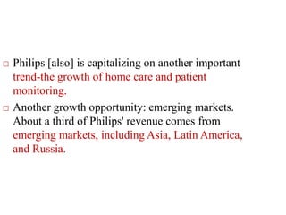  Philips [also] is capitalizing on another important
trend-the growth of home care and patient
monitoring.
 Another growth opportunity: emerging markets.
About a third of Philips' revenue comes from
emerging markets, including Asia, Latin America,
and Russia.
 