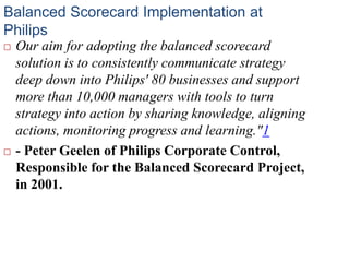 Balanced Scorecard Implementation at
Philips
 Our aim for adopting the balanced scorecard
solution is to consistently communicate strategy
deep down into Philips' 80 businesses and support
more than 10,000 managers with tools to turn
strategy into action by sharing knowledge, aligning
actions, monitoring progress and learning."1
 - Peter Geelen of Philips Corporate Control,
Responsible for the Balanced Scorecard Project,
in 2001.
 