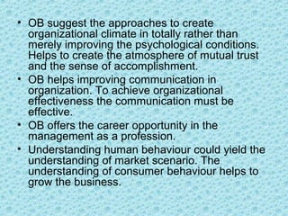 • OB suggest the approaches to create
  organizational climate in totally rather than
  merely improving the psychological conditions.
  Helps to create the atmosphere of mutual trust
  and the sense of accomplishment.
• OB helps improving communication in
  organization. To achieve organizational
  effectiveness the communication must be
  effective.
• OB offers the career opportunity in the
  management as a profession.
• Understanding human behaviour could yield the
  understanding of market scenario. The
  understanding of consumer behaviour helps to
  grow the business.
 