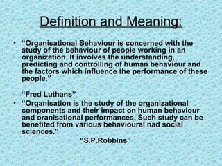Definition and Meaning:
• “Organisational Behaviour is concerned with the
  study of the behaviour of people working in an
  organization. It involves the understanding,
  predicting and controlling of human behaviour and
  the factors which influence the performance of these
  people.”

  “Fred Luthans”
• “Organisation is the study of the organizational
  components and their impact on human behaviour
  and oranisational performances. Such study can be
  benefited from various behavioural nad social
  sciences.”
                  “S.P.Robbins”
 