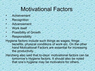 Motivational Factors
•   Achievement
•   Recognition
•   Advancement
•   Work itself
•   Possibility of Growth
•   Responsibility
Hygiene factors include such things as wages, fringe
    benefits, physical conditions of work etc. On the other
    hand Motivational Factors are essential for increasing
    the productivity.
Herzberg also said that to-days’ motivational factors can be
    tomorrow’s Hygiene factors. It should also be noted
    that one’s hygiene may be motivators for others.
 