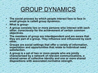 GROUP DYNAMICS
•   The social process by which people interact face to face in
    small groups is called group dynamics.
•   What is group-
•   A group consists two or more persons who interact with each
    other, consciously for the achievement of certain common
    objectives.
•   The members of group are interdependent and are aware that
    they are part of a group. They influence and influenced by each
    other.
•   Groups are social settings that offer a variety of information,
    expectation and opportunities that relate to individual need
    satisfaction.
•   A group is a set of two or more people who are jointly
    characterized by a network of relevant communications, a
    shared sense of collective identity and one or more shared
    dispositions with associated normative strength.
 