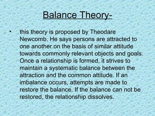 Balance Theory-
•   this theory is proposed by Theodare
    Newcomb. He says persons are attracted to
    one another on the basis of similar attitude
    towards commonly relevant objects and goals.
    Once a relationship is formed, it strives to
    maintain a systematic balance between the
    attraction and the common attitude. If an
    imbalance occurs, attempts are made to
    restore the balance. If the balance can not be
    restored, the relationship dissolves.
 
