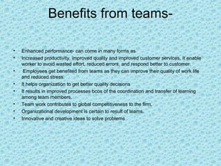 Benefits from teams-

•   Enhanced performance- can come in many forms as
•   Increased productivity, improved quality and improved customer services. It enable
    worker to avoid wasted effort, reduced errors, and respond better to customer.
•    Employees get benefited from teams as they can improve their quality of work life
    and reduced stress.
•   It helps organization to get better quality decisions
•   It results in improved processes bcos of the coordination and transfer of learning
    among team members.
•   Team work contributes to global competitiveness to the firm.
•   Organizational development is certain to result of teams.
•   Innovative and creative ideas to solve problems
 
