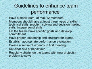Guidelines to enhance team
             performance
• Have a small team- of max 12 members.
• Members should have at least three types of skills-
  technical skills, problem solving and decision making
  skills, interpersonal skills.
• Let the teams have specific goals and develop
  commitment.
• Have proper leadership and structure for teams.
• Establish appropriate performance evaluation.
• Create a sense of urgency in first meeting.
• Set clear rule of behaviour.
• Regularly challenge the teams with new projects r
  problem to solve
 