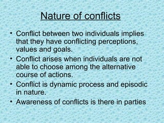 Nature of conflicts
• Conflict between two individuals implies
  that they have conflicting perceptions,
  values and goals.
• Conflict arises when individuals are not
  able to choose among the alternative
  course of actions.
• Conflict is dynamic process and episodic
  in nature.
• Awareness of conflicts is there in parties
 