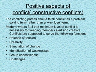 Positive aspects of
    conflict( constructive conflicts)
The conflicting parties should think conflict as a problem
  solving term rather than a ‘win- lose’ term.
Modern writers feel that minimum level of conflict is
  necessary for keeping members alert and creative.
  Conflicts are supposed to serve the following functions-
• Release of tension
• Creativity
• Stimulation of change
• Identification of weaknesses
• Group cohesiveness
• Challenges
 