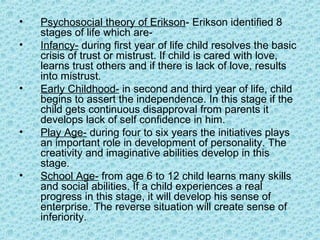 •   Psychosocial theory of Erikson- Erikson identified 8
    stages of life which are-
•   Infancy- during first year of life child resolves the basic
    crisis of trust or mistrust. If child is cared with love,
    learns trust others and if there is lack of love, results
    into mistrust.
•   Early Childhood- in second and third year of life, child
    begins to assert the independence. In this stage if the
    child gets continuous disapproval from parents it
    develops lack of self confidence in him.
•   Play Age- during four to six years the initiatives plays
    an important role in development of personality. The
    creativity and imaginative abilities develop in this
    stage.
•   School Age- from age 6 to 12 child learns many skills
    and social abilities. If a child experiences a real
    progress in this stage, it will develop his sense of
    enterprise. The reverse situation will create sense of
    inferiority.
 
