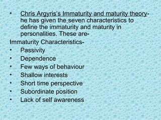 •  Chris Argyris’s Immaturity and maturity theory-
   he has given the seven characteristics to
   define the immaturity and maturity in
   personalities. These are-
Immaturity Characteristics-
• Passivity
• Dependence
• Few ways of behaviour
• Shallow interests
• Short time perspective
• Subordinate position
• Lack of self awareness
 