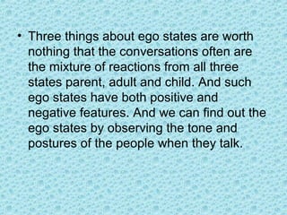 • Three things about ego states are worth
  nothing that the conversations often are
  the mixture of reactions from all three
  states parent, adult and child. And such
  ego states have both positive and
  negative features. And we can find out the
  ego states by observing the tone and
  postures of the people when they talk.
 