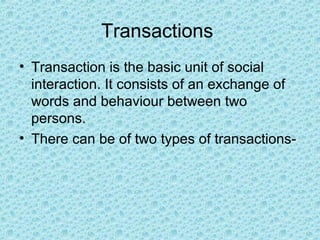 Transactions
• Transaction is the basic unit of social
  interaction. It consists of an exchange of
  words and behaviour between two
  persons.
• There can be of two types of transactions-
 