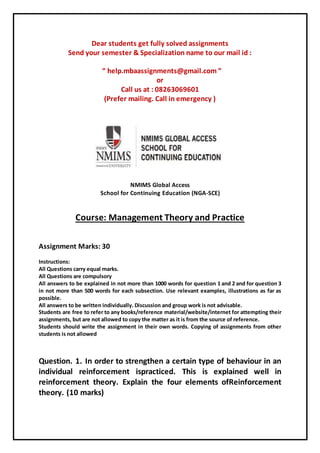 Dear students get fully solved assignments
Send your semester & Specialization name to our mail id :
“ help.mbaassignments@gmail.com ”
or
Call us at : 08263069601
(Prefer mailing. Call in emergency )
NMIMS Global Access
School for Continuing Education (NGA-SCE)
Course: Management Theory and Practice
Assignment Marks: 30
Instructions:
All Questions carry equal marks.
All Questions are compulsory
All answers to be explained in not more than 1000 words for question 1 and 2 and for question 3
in not more than 500 words for each subsection. Use relevant examples, illustrations as far as
possible.
All answers to be written individually. Discussion and group work is not advisable.
Students are free to refer to any books/reference material/website/internet for attempting their
assignments, but are not allowed to copy the matter as it is from the source of reference.
Students should write the assignment in their own words. Copying of assignments from other
students is not allowed
Question. 1. In order to strengthen a certain type of behaviour in an
individual reinforcement ispracticed. This is explained well in
reinforcement theory. Explain the four elements ofReinforcement
theory. (10 marks)
 