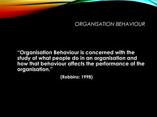 ORGANISATION BEHAVIOUR
“Organisation Behaviour is concerned with the
study of what people do in an organisation and
how that behaviour affects the performance of the
organisation.”
(Robbins: 1998)
 