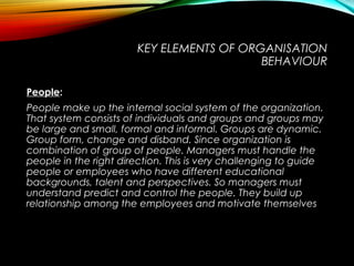 KEY ELEMENTS OF ORGANISATION
BEHAVIOUR
PeoplePeople:
People make up the internal social system of the organization.
That system consists of individuals and groups and groups may
be large and small, formal and informal. Groups are dynamic.
Group form, change and disband. Since organization is
combination of group of people. Managers must handle the
people in the right direction. This is very challenging to guide
people or employees who have different educational
backgrounds, talent and perspectives. So managers must
understand predict and control the people. They build up
relationship among the employees and motivate themselves
 