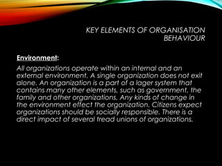 KEY ELEMENTS OF ORGANISATION
BEHAVIOUR
EnvironmentEnvironment:
All organizations operate within an internal and an
external environment. A single organization does not exit
alone. An organization is a part of a lager system that
contains many other elements, such as government, the
family and other organizations. Any kinds of change in
the environment effect the organization. Citizens expect
organizations should be socially responsible. There is a
direct impact of several tread unions of organizations.
 