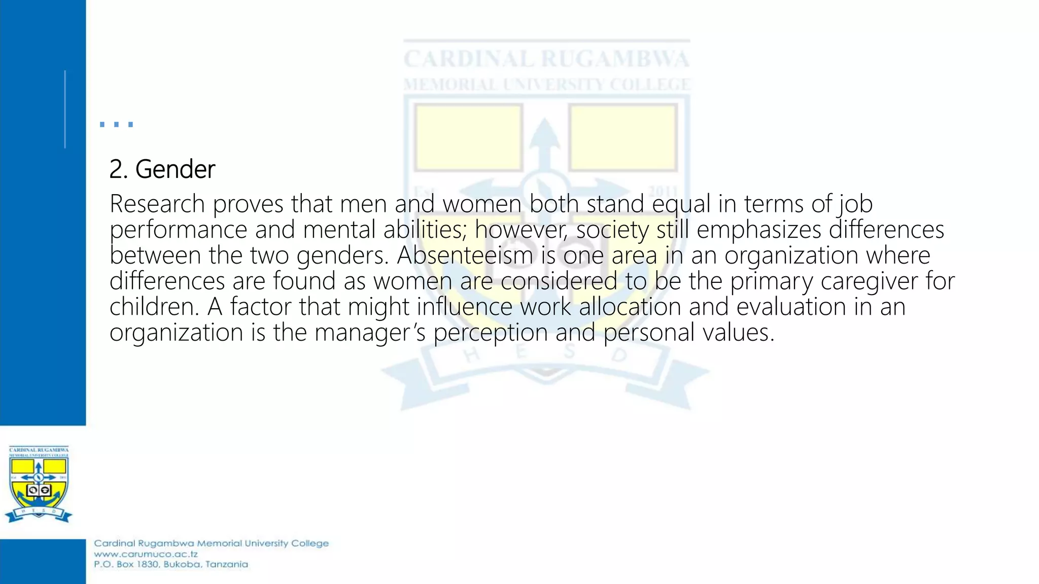 …
2. Gender
Research proves that men and women both stand equal in terms of job
performance and mental abilities; however, society still emphasizes differences
between the two genders. Absenteeism is one area in an organization where
differences are found as women are considered to be the primary caregiver for
children. A factor that might influence work allocation and evaluation in an
organization is the manager’s perception and personal values.
 