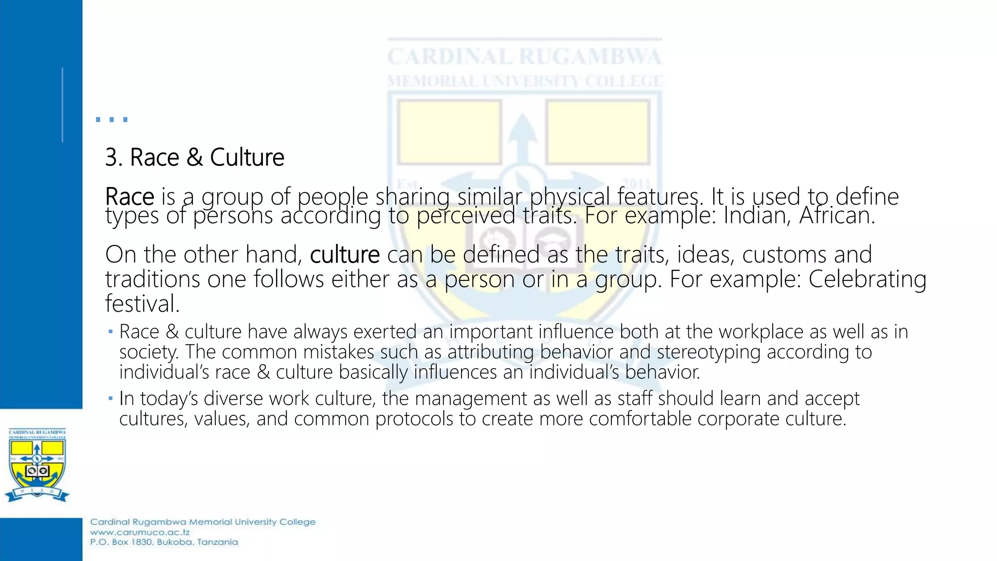 …
3. Race & Culture
Race is a group of people sharing similar physical features. It is used to define
types of persons according to perceived traits. For example: Indian, African.
On the other hand, culture can be defined as the traits, ideas, customs and
traditions one follows either as a person or in a group. For example: Celebrating
festival.
 Race & culture have always exerted an important influence both at the workplace as well as in
society. The common mistakes such as attributing behavior and stereotyping according to
individual’s race & culture basically influences an individual’s behavior.
 In today’s diverse work culture, the management as well as staff should learn and accept
cultures, values, and common protocols to create more comfortable corporate culture.
 