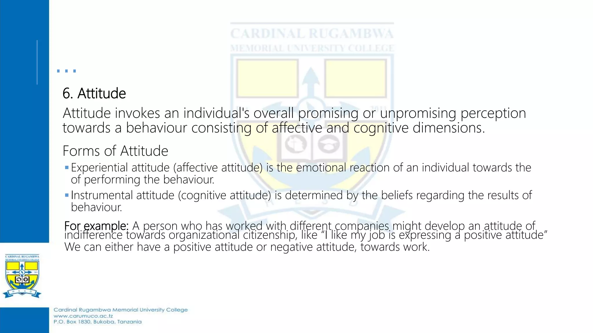 …
6. Attitude
Attitude invokes an individual's overall promising or unpromising perception
towards a behaviour consisting of affective and cognitive dimensions.
Forms of Attitude
Experiential attitude (affective attitude) is the emotional reaction of an individual towards the
of performing the behaviour.
Instrumental attitude (cognitive attitude) is determined by the beliefs regarding the results of
behaviour.
For example: A person who has worked with different companies might develop an attitude of
indifference towards organizational citizenship, like “I like my job is expressing a positive attitude”
We can either have a positive attitude or negative attitude, towards work.
 