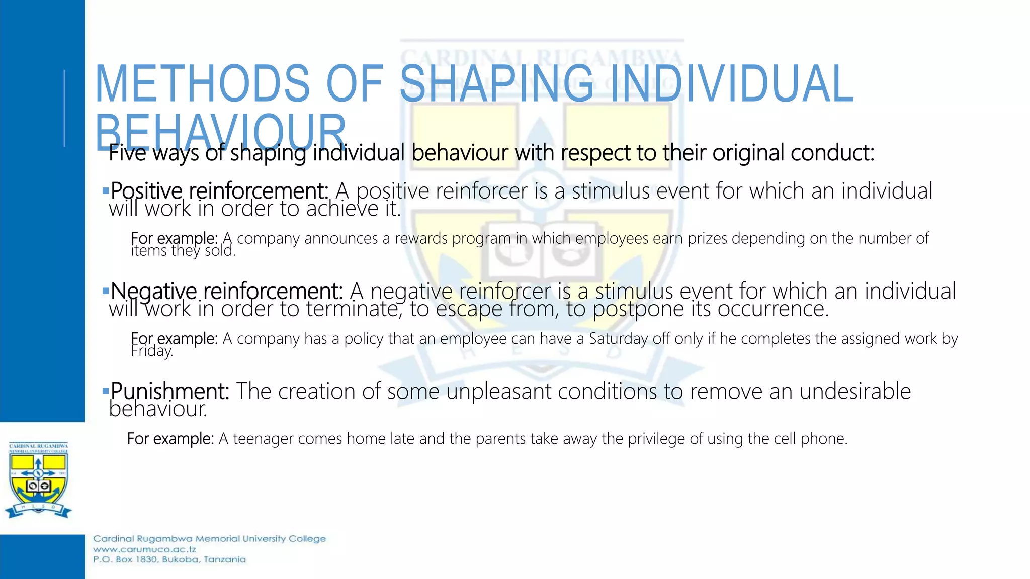 METHODS OF SHAPING INDIVIDUAL
BEHAVIOURFive ways of shaping individual behaviour with respect to their original conduct:
Positive reinforcement: A positive reinforcer is a stimulus event for which an individual
will work in order to achieve it.
For example: A company announces a rewards program in which employees earn prizes depending on the number of
items they sold.
Negative reinforcement: A negative reinforcer is a stimulus event for which an individual
will work in order to terminate, to escape from, to postpone its occurrence.
For example: A company has a policy that an employee can have a Saturday off only if he completes the assigned work by
Friday.
Punishment: The creation of some unpleasant conditions to remove an undesirable
behaviour.
For example: A teenager comes home late and the parents take away the privilege of using the cell phone.
 