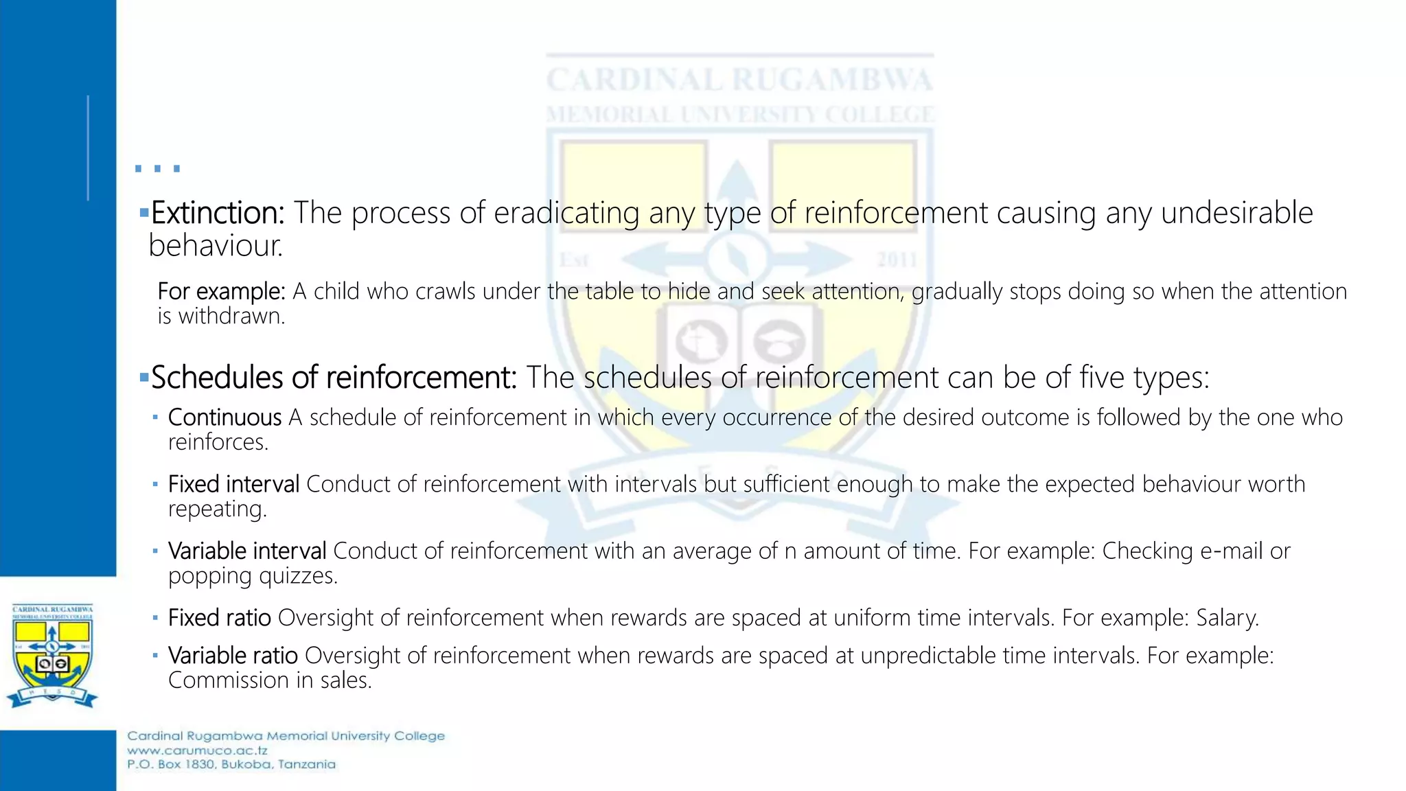 …
Extinction: The process of eradicating any type of reinforcement causing any undesirable
behaviour.
For example: A child who crawls under the table to hide and seek attention, gradually stops doing so when the attention
is withdrawn.
Schedules of reinforcement: The schedules of reinforcement can be of five types:
 Continuous A schedule of reinforcement in which every occurrence of the desired outcome is followed by the one who
reinforces.
 Fixed interval Conduct of reinforcement with intervals but sufficient enough to make the expected behaviour worth
repeating.
 Variable interval Conduct of reinforcement with an average of n amount of time. For example: Checking e-mail or
popping quizzes.
 Fixed ratio Oversight of reinforcement when rewards are spaced at uniform time intervals. For example: Salary.
 Variable ratio Oversight of reinforcement when rewards are spaced at unpredictable time intervals. For example:
Commission in sales.
 