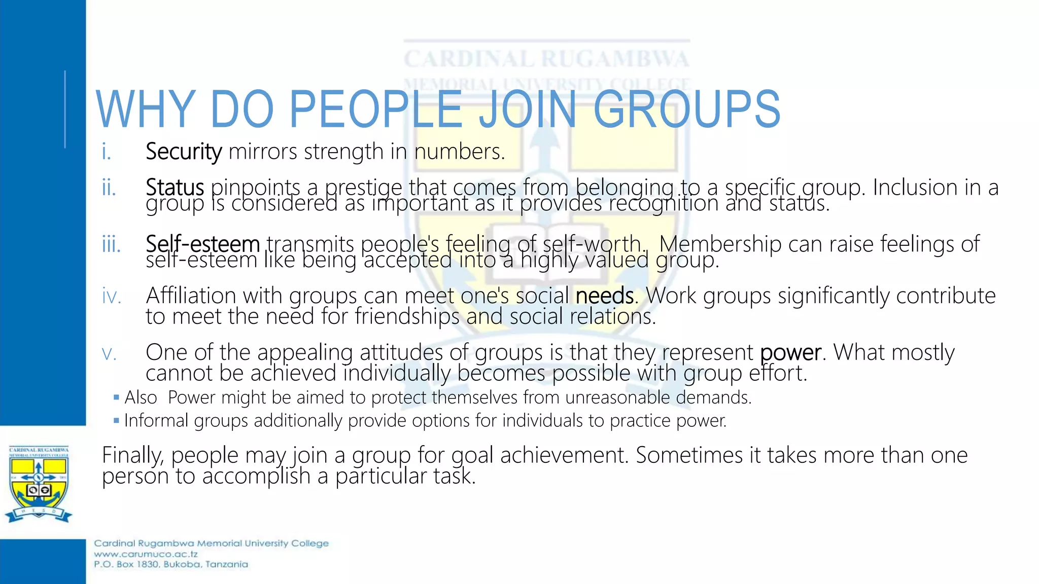 WHY DO PEOPLE JOIN GROUPS
i. Security mirrors strength in numbers.
ii. Status pinpoints a prestige that comes from belonging to a specific group. Inclusion in a
group is considered as important as it provides recognition and status.
iii. Self-esteem transmits people's feeling of self-worth. Membership can raise feelings of
self-esteem like being accepted into a highly valued group.
iv. Affiliation with groups can meet one's social needs. Work groups significantly contribute
to meet the need for friendships and social relations.
v. One of the appealing attitudes of groups is that they represent power. What mostly
cannot be achieved individually becomes possible with group effort.
 Also Power might be aimed to protect themselves from unreasonable demands.
 Informal groups additionally provide options for individuals to practice power.
Finally, people may join a group for goal achievement. Sometimes it takes more than one
person to accomplish a particular task.
 
