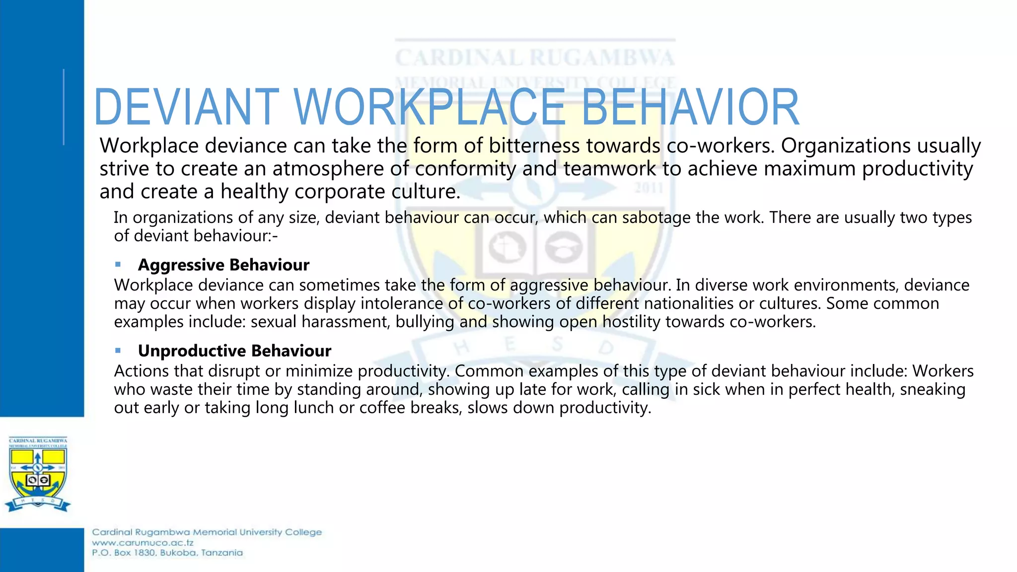 DEVIANT WORKPLACE BEHAVIOR
Workplace deviance can take the form of bitterness towards co-workers. Organizations usually
strive to create an atmosphere of conformity and teamwork to achieve maximum productivity
and create a healthy corporate culture.
In organizations of any size, deviant behaviour can occur, which can sabotage the work. There are usually two types
of deviant behaviour:-
 Aggressive Behaviour
Workplace deviance can sometimes take the form of aggressive behaviour. In diverse work environments, deviance
may occur when workers display intolerance of co-workers of different nationalities or cultures. Some common
examples include: sexual harassment, bullying and showing open hostility towards co-workers.
 Unproductive Behaviour
Actions that disrupt or minimize productivity. Common examples of this type of deviant behaviour include: Workers
who waste their time by standing around, showing up late for work, calling in sick when in perfect health, sneaking
out early or taking long lunch or coffee breaks, slows down productivity.
 