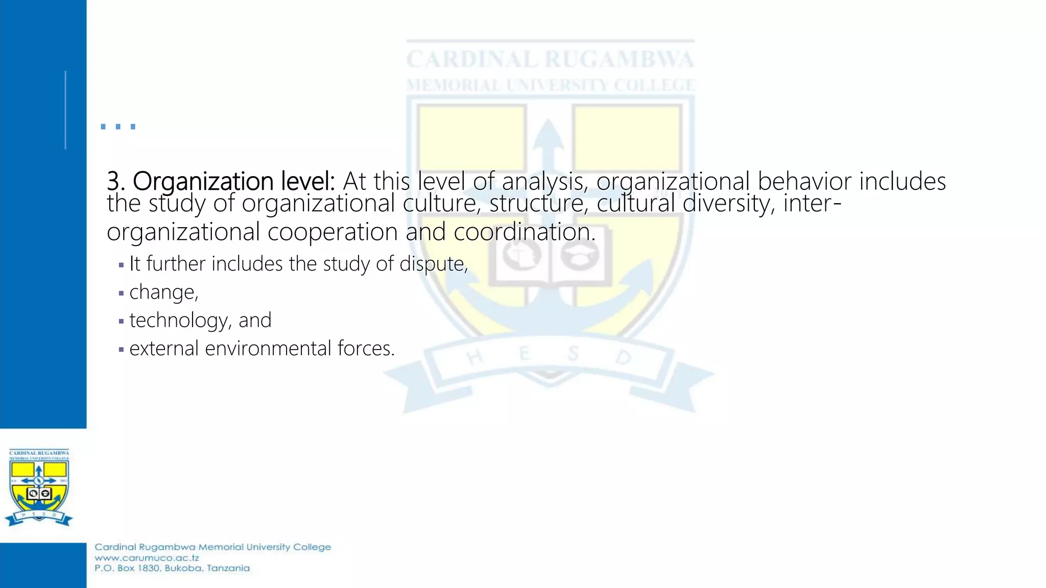 …
3. Organization level: At this level of analysis, organizational behavior includes
the study of organizational culture, structure, cultural diversity, inter-
organizational cooperation and coordination.
 It further includes the study of dispute,
 change,
 technology, and
 external environmental forces.
 