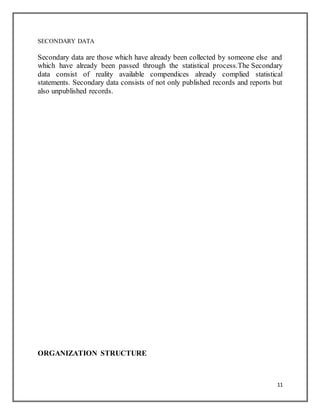11
SECONDARY DATA
Secondary data are those which have already been collected by someone else and
which have already been passed through the statistical process.The Secondary
data consist of reality available compendices already complied statistical
statements. Secondary data consists of not only published records and reports but
also unpublished records.
ORGANIZATION STRUCTURE
 