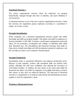 12
Functional Structure :-
The classic organizational structure where the employees are grouped
hierarchically, managed through clear lines of authority, and report ultimately to
one top person
A functional structure is one of the most common organizational structures. Under
this structure, the organization groups employees according to a specialized or
similar set of roles or tasks.
Strength: Specialization
When companies use a functional organizational structure, people with similar
knowledge and skills are grouped together. This makes it possible for employees to
become specialists in their field. It requires a performance management system that
allows for the promotion, development and visibility of individual skills within
their functional area. The specialization that functional structures hone helps to
bring about in-depth knowledge and skill development among the employees, and
this can help you achieve your company's functional goals.
Strength: Productivity
Specialization leads to operational efficiencies and enhances productivity levels.
Because of their expertise, workers with specialized skills can perform tasks
quickly, efficiently and with more confidence, thus reducing the occurrence of
work-related mistakes. In addition, the clear nature of the career path within the
functional unit makes it possible for employees to be highly motivated to advance
their careers as they move up within the hierarchy. The main goal of functional
structures in organizations is to bring the entire human and informational resources
together to meet the organization’s goals.
Weakness: Management Issues
 