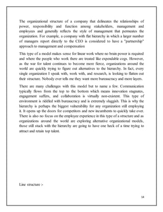 14
The organizational structure of a company that delineates the relationships of
power, responsibility and function among stakeholders, management and
employees and generally reflects the style of management that permeates the
organization. For example, a company with flat hierarchy in which a larger number
of managers report directly to the CEO is considered to have a "partnership"
approach to management and compensation
This type of a model makes sense for linear work where no brain power is required
and where the people who work there are treated like expendable cogs. However,
as the war for talent continues to become more fierce, organizations around the
world are quickly trying to figure out alternatives to the hierarchy. In fact, every
single organization I speak with, work with, and research, is looking to flatten out
their structure. Nobody ever tells me they want more bureaucracy and more layers.
There are many challenges with this model but to name a few. Communication
typically flows from the top to the bottom which means innovation stagnates,
engagement suffers, and collaboration is virtually non-existent. This type of
environment is riddled with bureaucracy and is extremely sluggish. This is why the
hierarchy is perhaps the biggest vulnerability for any organization still employing
it. It opens up the doors for competitors and new incumbents to quickly take over.
There is also no focus on the employee experience in this type of a structure and as
organizations around the world are exploring alternative organizational models,
those still stuck with the hierarchy are going to have one heck of a time trying to
attract and retain top talent.
Line structure :-
 