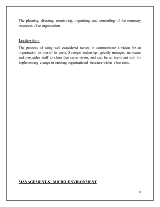 16
The planning, directing, monitoring, organizing, and controlling of the monetary
resources of an organization
Leadership :-
The process of using well considered tactics to communicate a vision for an
organization or one of its parts. Strategic leadership typically manages, motivates
and persuades staff to share that same vision, and can be an important tool for
implementing change or creating organizational structure within a business.
MANAGEMENT & MICRO ENVIRONMENT
 