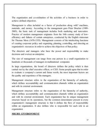 17
The organization and co-ordination of the activities of a business in order to
achieve defined objectives.
Management is often included as a factor of production along with? machines,
materials, and money. According to the management guru Peter Drucker (1909-
2005), the basic task of management includes both marketing and innovation.
Practice of modern management originates from the 16th century study of low-
efficiency and failures of certain enterprises, conducted by the English statesman
Sir Thomas More (1478-1535). Management consists of the interlocking functions
of creating corporate policy and organizing, planning, controlling, and directing an
organization's resources in order to achieve the objectives of that policy.
The directors and managers who have the power and responsibility to make
decisions and oversee an enterprise.
The size of management can range from one person in a small organization to
hundreds or thousands of managers in multinational companies
In large organizations, the board of directors defines the policy which is then
carried out by the chief executive officer, or CEO. Some people agree that in order
to evaluate a company's current and future worth, the most important factors are
the quality and experience of the managers.
Management structure refers to the organization of the hierarchy of authority,
which defines accountability and communication channels within an organization
and with its external environment.
Management structure refers to the organization of the hierarchy of authority,
which defines accountability and communication channels within an organization
and with its external environment. Each organization has its unique management
structure based on its operations, but the common denominator present in every
organization's management structure is that it defines the flow of responsibility
within an organization. It also defines who is responsible for each role in an
organization
MICRO ENVIRONMENT
 