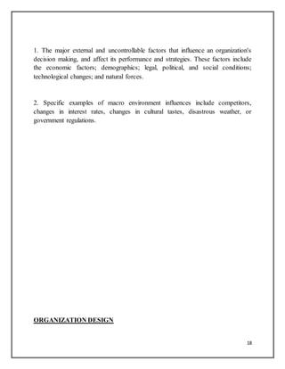 18
1. The major external and uncontrollable factors that influence an organization's
decision making, and affect its performance and strategies. These factors include
the economic factors; demographics; legal, political, and social conditions;
technological changes; and natural forces.
2. Specific examples of macro environment influences include competitors,
changes in interest rates, changes in cultural tastes, disastrous weather, or
government regulations.
ORGANIZATION DESIGN
 