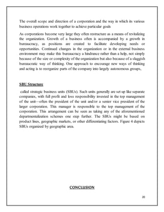 20
The overall scope and direction of a corporation and the way in which its various
business operations work together to achieve particular goals
As corporations become very large they often restructure as a means of revitalizing
the organization. Growth of a business often is accompanied by a growth in
bureaucracy, as positions are created to facilitate developing needs or
opportunities. Continued changes in the organization or in the external business
environment may make this bureaucracy a hindrance rather than a help, not simply
because of the size or complexity of the organization but also because of a sluggish
bureaucratic way of thinking. One approach to encourage new ways of thinking
and acting is to reorganize parts of the company into largely autonomous groups,
SBU Structure
called strategic business units (SBUs). Such units generally are set up like separate
companies, with full profit and loss responsibility invested in the top management
of the unit—often the president of the unit and/or a senior vice president of the
larger corporation. This manager is responsible to the top management of the
corporation. This arrangement can be seen as taking any of the aforementioned
departmentalization schemes one step further. The SBUs might be based on
product lines, geographic markets, or other differentiating factors. Figure 4 depicts
SBUs organized by geographic area.
CONCLUSION
 