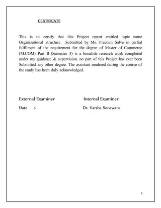 3
CERTIFICATE
This is to certify that this Project report entitled topic name
Organizational structure Submitted by Ms. Preetam Salve in partial
fulfilment of the requirement for the degree of Master of Commerce
(M.COM) Part II (Semester 3) is a bonafide research work completed
under my guidance & supervision. no part of this Project has ever been
Submitted any other degree. The assistant rendered during the course of
the study has been duly acknowledged.
External Examiner Internal Examiner
Date :- Dr. Varsha Sonawane
 