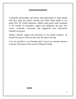 4
ACKNOWLEDGEMENT
I gratefully acknowledge and express deep appreciation to many people
who have made this project possible and visible. Many thanks to our
guide Prof. Dr Varsha Sonawane- Mallah seems pretty small compared
to the months of tremendous support and indulgence she gave. Her
review, comments, corrections and suggestions have enormously
enriched my project.
Without cheerful support and motivation of my Family members &
friends this project would not have seen the light of the day.
I am also grateful to our Principal name .It gives me immense pleasure
to present this project in the course of financial market.
INDEX
 