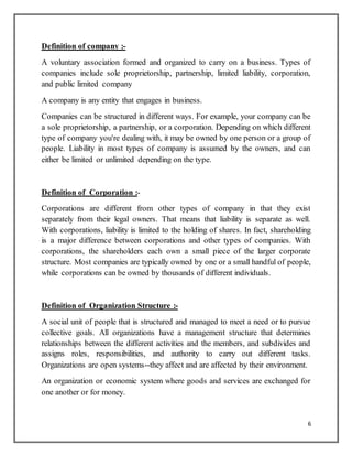 6
Definition of company :-
A voluntary association formed and organized to carry on a business. Types of
companies include sole proprietorship, partnership, limited liability, corporation,
and public limited company
A company is any entity that engages in business.
Companies can be structured in different ways. For example, your company can be
a sole proprietorship, a partnership, or a corporation. Depending on which different
type of company you're dealing with, it may be owned by one person or a group of
people. Liability in most types of company is assumed by the owners, and can
either be limited or unlimited depending on the type.
Definition of Corporation :-
Corporations are different from other types of company in that they exist
separately from their legal owners. That means that liability is separate as well.
With corporations, liability is limited to the holding of shares. In fact, shareholding
is a major difference between corporations and other types of companies. With
corporations, the shareholders each own a small piece of the larger corporate
structure. Most companies are typically owned by one or a small handful of people,
while corporations can be owned by thousands of different individuals.
Definition of Organization Structure :-
A social unit of people that is structured and managed to meet a need or to pursue
collective goals. All organizations have a management structure that determines
relationships between the different activities and the members, and subdivides and
assigns roles, responsibilities, and authority to carry out different tasks.
Organizations are open systems--they affect and are affected by their environment.
An organization or economic system where goods and services are exchanged for
one another or for money.
 