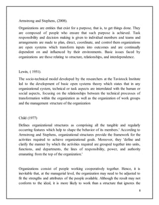 8
Armstrong and Stephens, (2008).
Organizations are entities that exist for a purpose, that is, to get things done. They
are composed of people who ensure that such purpose is achieved. Task
responsibility and decision making is given to individual members and teams and
arrangements are made to plan, direct, coordinate, and control them organizations
are open systems which transform inputs into outcomes and are continually
dependent on and influenced by their environments. Basic issues faced by
organizations are those relating to structure, relationships, and interdependence.
Lewin, ( 1951).
The socio-technical model developed by the researchers at the Tavistock Institute
led to the development of basic open systems theory which states that in any
organizational system, technical or task aspects are interrelated with the human or
social aspects, focusing on the relationships between the technical processes of
transformation within the organization as well as the organization of work groups
and the management structure of the organization
Child (1977)
Defines organizational structures as comprising all the tangible and regularly
occurring features which help to shape the behavior of its members.' According to
Armstrong and Stephens, organizational structures provide the framework for the
activities required to achieve organizational goals. Moreover, they 'define and
clarify the manner by which the activities required are grouped together into units,
functions, and departments, the lines of responsibility, power, and authority
emanating from the top of the organization.'
Organizations consist of people working cooperatively together. Hence, it is
inevitable that, at the managerial level, the organization may need to be adjusted to
fit the strengths and attributes of the people available. Although the result may not
conform to the ideal, it is more likely to work than a structure that ignores the
 