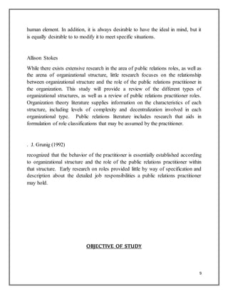9
human element. In addition, it is always desirable to have the ideal in mind, but it
is equally desirable to to modify it to meet specific situations.
Allison Stokes
While there exists extensive research in the area of public relations roles, as well as
the arena of organizational structure, little research focuses on the relationship
between organizational structure and the role of the public relations practitioner in
the organization. This study will provide a review of the different types of
organizational structures, as well as a review of public relations practitioner roles.
Organization theory literature supplies information on the characteristics of each
structure, including levels of complexity and decentralization involved in each
organizational type. Public relations literature includes research that aids in
formulation of role classifications that may be assumed by the practitioner.
. J. Grunig (1992)
recognized that the behavior of the practitioner is essentially established according
to organizational structure and the role of the public relations practitioner within
that structure. Early research on roles provided little by way of specification and
description about the detailed job responsibilities a public relations practitioner
may hold.
OBJECTIVE OF STUDY
 