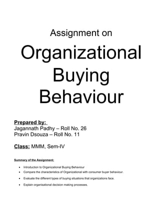 Assignment on

       Organizational
          Buying
         Behaviour
Prepared by:
Jagannath Padhy – Roll No. 26
Pravin Dsouza – Roll No. 11

Class: MMM, Sem-IV

Summary of the Assignment:

   •   Introduction to Organizational Buying Behaviour
   •   Compare the characteristics of Organizational with consumer buyer behaviour.

   •   Evaluate the different types of buying situations that organizations face.

   •   Explain organisational decision making processes.
 
