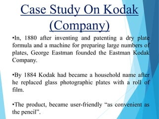 Case Study On Kodak
(Company)
•In, 1880 after inventing and patenting a dry plate
formula and a machine for preparing large numbers of
plates, George Eastman founded the Eastman Kodak
Company.
•By 1884 Kodak had became a household name after
he replaced glass photographic plates with a roll of
film.
•The product, became user-friendly “as convenient as
the pencil”.
 