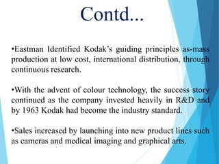 •Eastman Identified Kodak’s guiding principles as-mass
production at low cost, international distribution, through
continuous research.
•With the advent of colour technology, the success story
continued as the company invested heavily in R&D and
by 1963 Kodak had become the industry standard.
•Sales increased by launching into new product lines such
as cameras and medical imaging and graphical arts.
Contd...
 