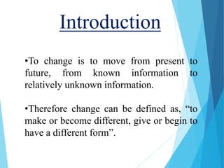 Introduction
•To change is to move from present to
future, from known information to
relatively unknown information.
•Therefore change can be defined as, “to
make or become different, give or begin to
have a different form”.
 