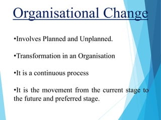 Organisational Change
•Involves Planned and Unplanned.
•Transformation in an Organisation
•It is a continuous process
•It is the movement from the current stage to
the future and preferred stage.
 