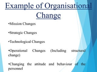 Example of Organisational
Change
•Mission Changes
•Strategic Changes
•Technological Changes
•Operational Changes (Including structural
change)
•Changing the attitude and behaviour of the
personnel
 