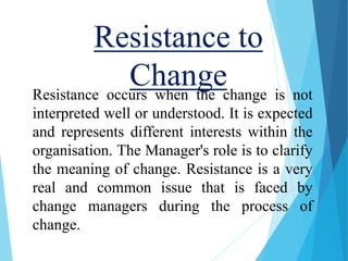 Resistance to
ChangeResistance occurs when the change is not
interpreted well or understood. It is expected
and represents different interests within the
organisation. The Manager's role is to clarify
the meaning of change. Resistance is a very
real and common issue that is faced by
change managers during the process of
change.
 