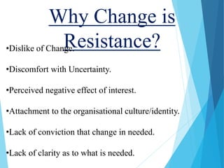 Why Change is
Resistance?•Dislike of Change.
•Discomfort with Uncertainty.
•Perceived negative effect of interest.
•Attachment to the organisational culture/identity.
•Lack of conviction that change in needed.
•Lack of clarity as to what is needed.
 
