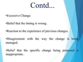 Contd...
•Excessive Change.
•Belief that the timing is wrong.
•Reaction to the experience of previous changes.
•Disagreement with the way the change is being
managed.
•Belief that the specific change being proposed is
inappropriate.
 