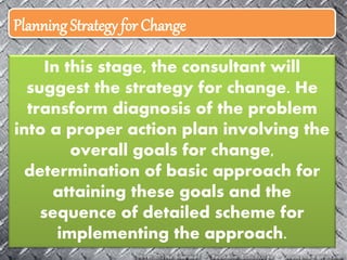 Planning Strategy for Change
In this stage, the consultant will
suggest the strategy for change. He
transform diagnosis of the problem
into a proper action plan involving the
overall goals for change,
determination of basic approach for
attaining these goals and the
sequence of detailed scheme for
implementing the approach.
 