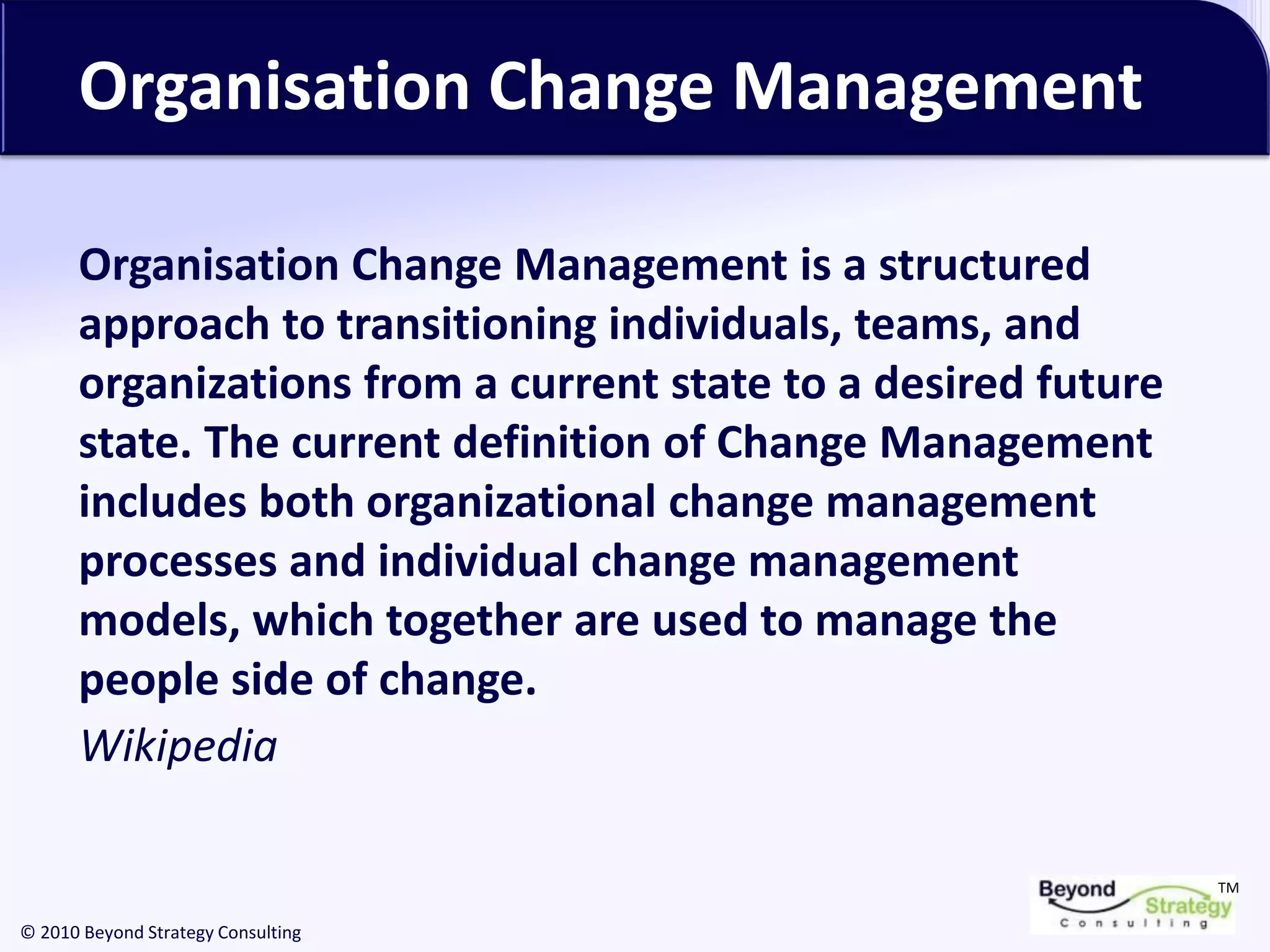 TM
© 2010 Beyond Strategy Consulting
Organisation Change Management
Organisation Change Management is a structured
approach to transitioning individuals, teams, and
organizations from a current state to a desired future
state. The current definition of Change Management
includes both organizational change management
processes and individual change management
models, which together are used to manage the
people side of change.
Wikipedia
 